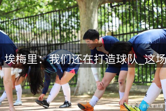 埃梅里：我们还在打造球队 这场比赛后我们可以感到有信心